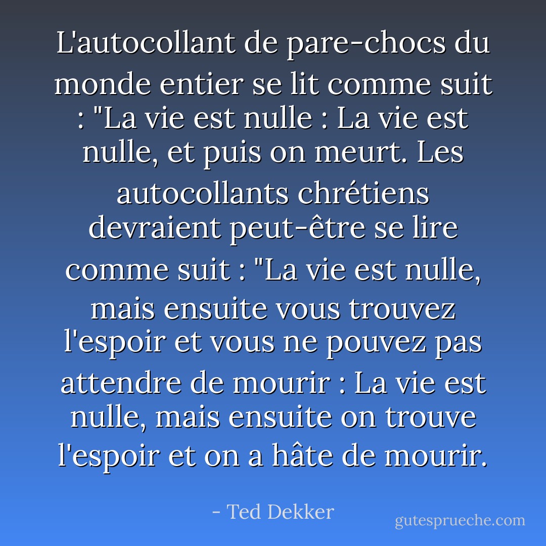 L'autocollant de pare-chocs du monde entier se lit comme suit : "La vie est nulle : La vie est nulle, et puis on meurt. Les autocollants chrétiens devraient peut-être se lire comme suit : "La vie est nulle, mais ensuite vous trouvez l'espoir et vous ne pouvez pas attendre de mourir : La vie est nulle, mais ensuite on trouve l'espoir et on a hâte de mourir. - Ted Dekker