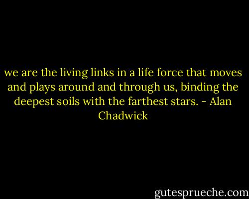 we are the living links in a life force that moves and plays around and through us, binding the deepest soils with the farthest stars. - Alan Chadwick