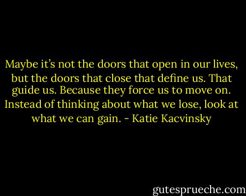 Maybe it’s not the doors that open in our lives, but the doors that close that define us. That guide us. Because they force us to move on. Instead of thinking about what we lose, look at what we can gain. - Katie Kacvinsky