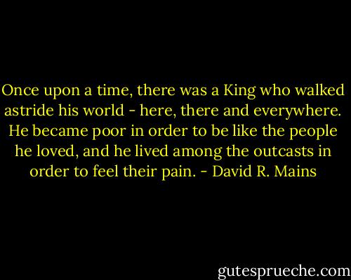 Once upon a time, there was a King who walked astride his world - here, there and everywhere. He became poor in order to be like the people he loved, and he lived among the outcasts in order to feel their pain. - David R. Mains