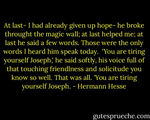At last- I had already given up hope- he broke throught the magic wall; at last helped me; at last he said a few words. Those were the only words I heard him speak today.<br /> 'You are tiring yourself Joseph,' he said softly, his voice full of that touching friendlness and solicitude you know so well. That was all. 'You are tiring yourself Joseph. - Hermann Hesse