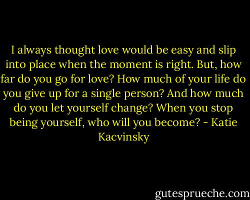 I always thought love would be easy and slip into place when the moment is right. But, how far do you go for love? How much of your life do you give up for a single person? And how much do you let yourself change? When you stop being yourself, who will you become? - Katie Kacvinsky