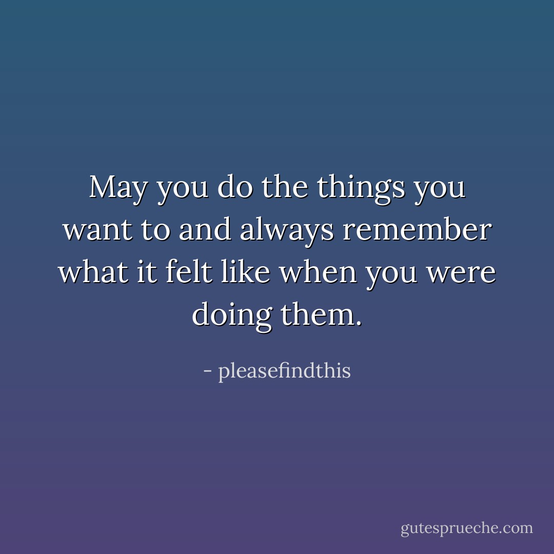 May you do the things you want to and always remember what it felt like when you were doing them. - pleasefindthis
