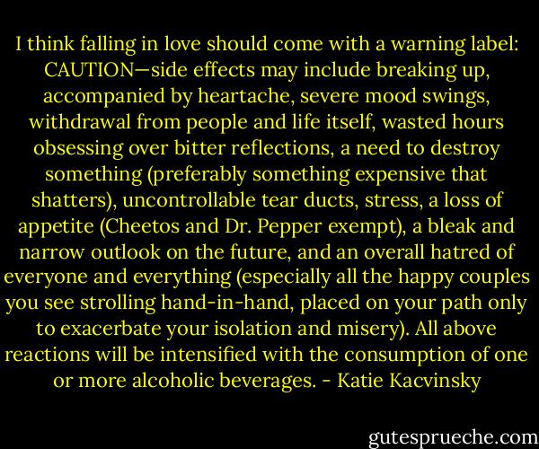 I think falling in love should come with a warning label: CAUTION—side effects may include breaking up, accompanied by heartache, severe mood swings, withdrawal from people and life itself, wasted hours obsessing over bitter reflections, a need to destroy something (preferably something expensive that shatters), uncontrollable tear ducts, stress, a loss of appetite (Cheetos and Dr. Pepper exempt), a bleak and narrow outlook on the future, and an overall hatred of everyone and everything (especially all the happy couples you see strolling hand-in-hand, placed on your path only to exacerbate your isolation and misery). All above reactions will be intensified with the consumption of one or more alcoholic beverages. - Katie Kacvinsky