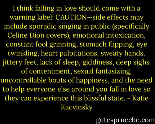 I think falling in love should come with a warning label: CAUTION—side effects may include sporadic singing in public (specifically Celine Dion covers), emotional intoxication, constant fool grinning, stomach flipping, eye twinkling, heart palpitations, sweaty hands, jittery feet, lack of sleep, giddiness, deep sighs of contentment, sexual fantasizing, uncontrollable bouts of happiness, and the need to help everyone else around you fall in love so they can experience this blissful state. - Katie Kacvinsky