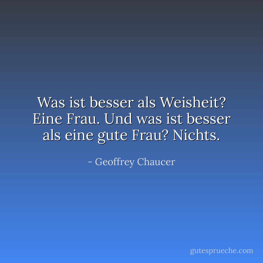 Was ist besser als Weisheit? Eine Frau. Und was ist besser als eine gute Frau? Nichts. - Geoffrey Chaucer<
