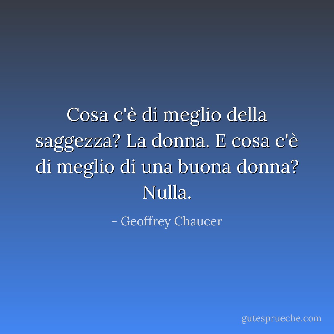 Cosa c'è di meglio della saggezza? La donna. E cosa c'è di meglio di una buona donna? Nulla. - Geoffrey Chaucer