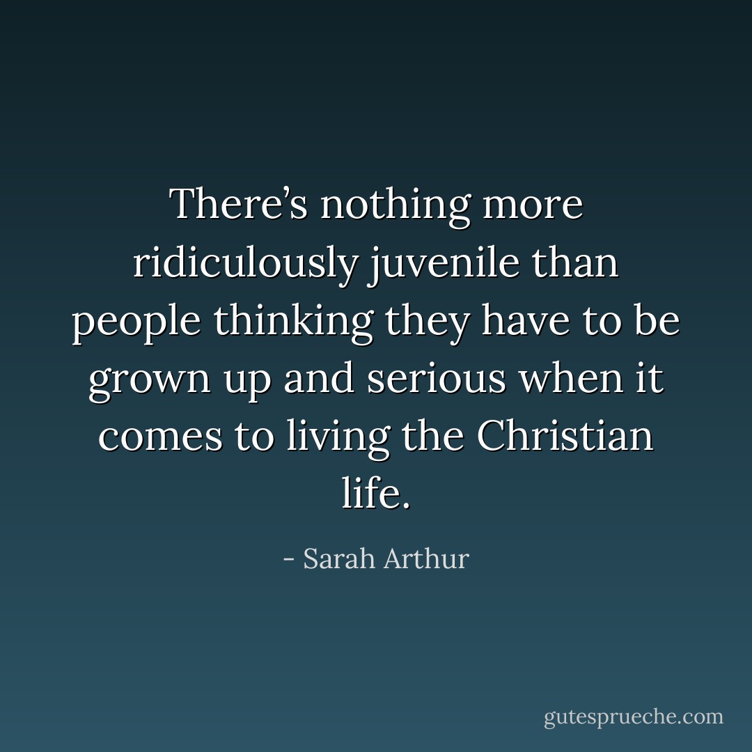 There’s nothing more ridiculously juvenile than people thinking they have to be grown up and serious when it comes to living the Christian life. - Sarah Arthur