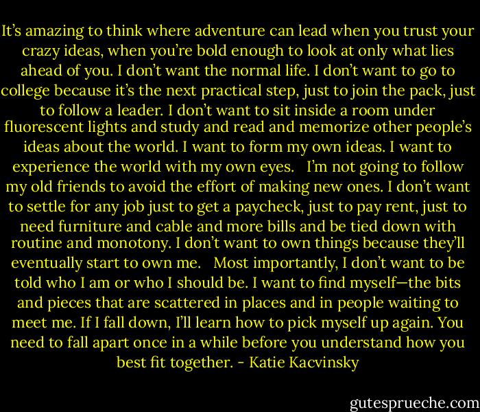 It’s amazing to think where adventure can lead when you trust your crazy ideas, when you’re bold enough to look at only what lies ahead of you. I don’t want the normal life. I don’t want to go to college because it’s the next practical step, just to join the pack, just to follow a leader. I don’t want to sit inside a room under fluorescent lights and study and read and memorize other people’s ideas about the world. I want to form my own ideas. I want to experience the world with my own eyes. <br /><br />I’m not going to follow my old friends to avoid the effort of making new ones. I don’t want to settle for any job just to get a paycheck, just to pay rent, just to need furniture and cable and more bills and be tied down with routine and monotony. I don’t want to own things because they’ll eventually start to own me. <br /><br />Most importantly, I don’t want to be told who I am or who I should be. I want to find myself—the bits and pieces that are scattered in places and in people waiting to meet me. If I fall down, I’ll learn how to pick myself up again. You need to fall apart once in a while before you understand how you best fit together. - Katie Kacvinsky