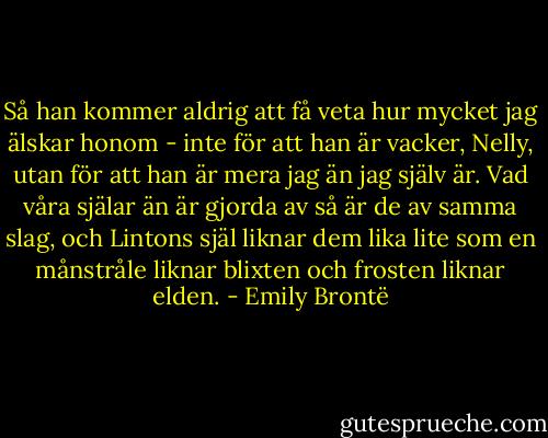 Så han kommer aldrig att få veta hur mycket jag älskar honom - inte för att han är vacker, Nelly, utan för att han är mera jag än jag själv är. Vad våra själar än är gjorda av så är de av samma slag, och Lintons själ liknar dem lika lite som en månstråle liknar blixten och frosten liknar elden. - Emily Brontë