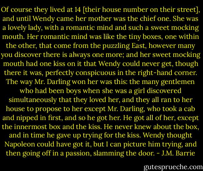 Of course they lived at 14 [their house number on their street], and until Wendy came her mother was the chief one. She was a lovely lady, with a romantic mind and such a sweet mocking mouth. Her romantic mind was like the tiny boxes, one within the other, that come from the puzzling East, however many you discover there is always one more; and her sweet mocking mouth had one kiss on it that Wendy could never get, though there it was, perfectly conspicuous in the right-hand corner.<br />The way Mr. Darling won her was this: the many gentlemen who had been boys when she was a girl discovered simultaneously that they loved her, and they all ran to her house to propose to her except Mr. Darling, who took a cab and nipped in first, and so he got her. He got all of her, except the innermost box and the kiss. He never knew about the box, and in time he gave up trying for the kiss. Wendy thought Napoleon could have got it, but I can picture him trying, and then going off in a passion, slamming the door. - J.M. Barrie