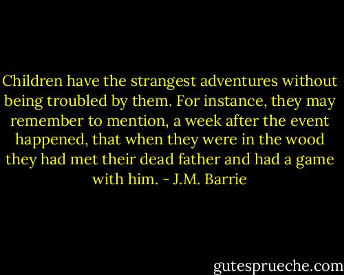 Children have the strangest adventures without being troubled by them. For instance, they may remember to mention, a week after the event happened, that when they were in the wood they had met their dead father and had a game with him. - J.M. Barrie