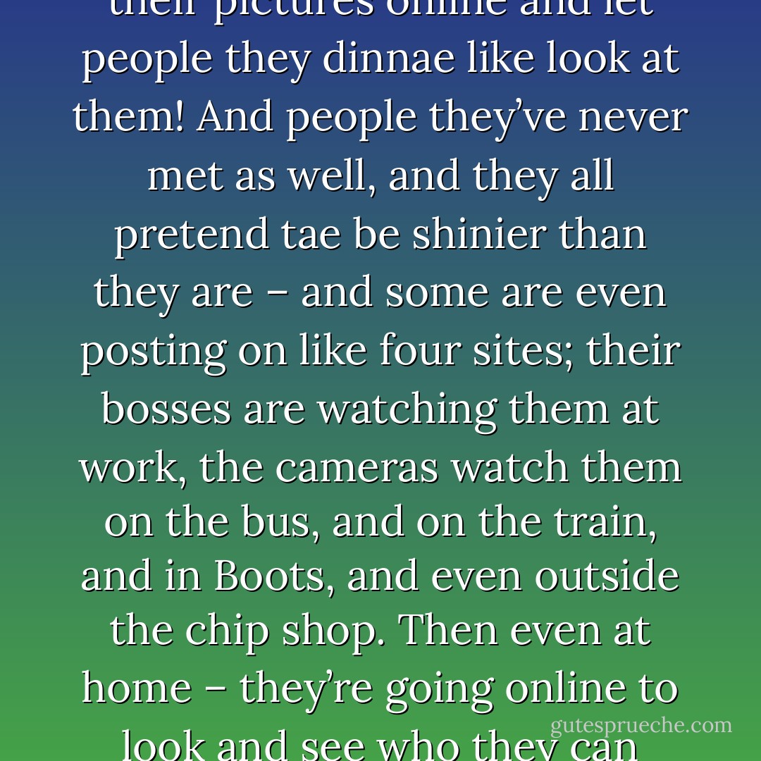 I dinnae get people, like they all want to be watched, to be seen, like all the time. They put up their pictures online and let people they dinnae like look at them! And people they’ve never met as well, and they all pretend tae be shinier than they are – and some are even posting on like four sites; their bosses are watching them at work, the cameras watch them on the bus, and on the train, and in Boots, and even outside the chip shop. Then even at home – they’re going online to look and see who they can watch, and to check who’s watching them! - Jenni Fagan