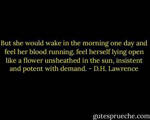 But she would wake in the morning one day and feel her blood running, feel herself lying open like a flower unsheathed in the sun, insistent and potent with demand. - D.H. Lawrence