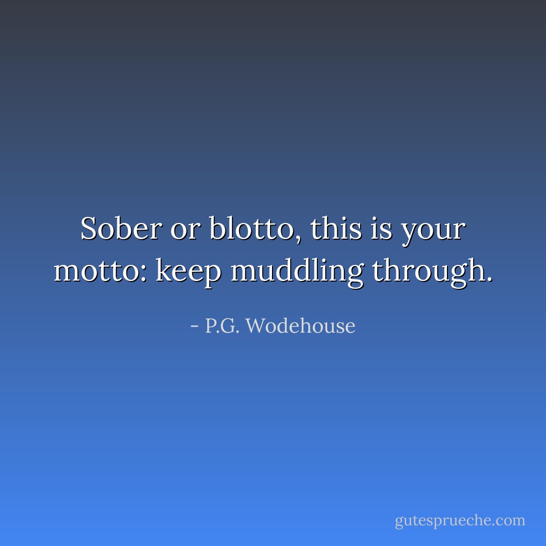 Sober or blotto, this is your motto: keep muddling through. - P.G. Wodehouse