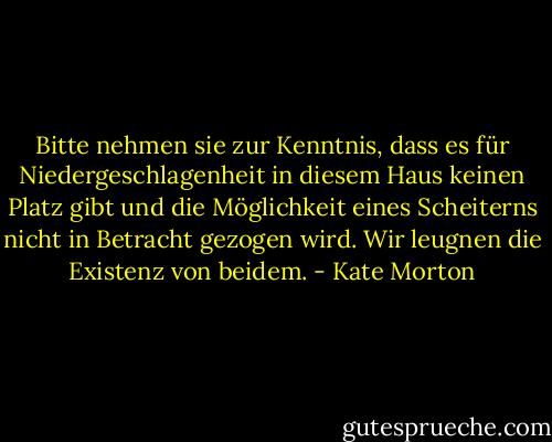 Bitte nehmen sie zur Kenntnis, dass es für Niedergeschlagenheit in diesem Haus keinen Platz gibt und die Möglichkeit eines Scheiterns nicht in Betracht gezogen wird. Wir leugnen die Existenz von beidem. - Kate Morton