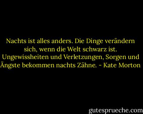 Nachts ist alles anders. Die Dinge verändern sich, wenn die Welt schwarz ist. Ungewissheiten und Verletzungen, Sorgen und Ängste bekommen nachts Zähne. - Kate Morton