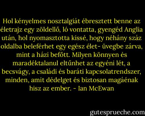 Hol kényelmes nosztalgiát ébresztett benne az életrajz egy zöldellő, ló vontatta, gyengéd Anglia után, hol nyomasztotta kissé, hogy néhány száz oldalba beleférhet egy egész élet- üvegbe zárva, mint a házi befőtt. Milyen könnyen és maradéktalanul eltűnhet az egyéni lét, a becsvágy, a családi és baráti kapcsolatrendszer, minden, amit dédelget és biztosan magáénak hisz az ember. - Ian McEwan