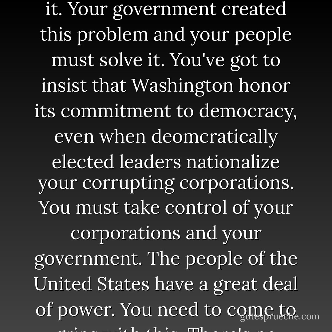 In response to my question about how we might rein in the empire, he said, "That's why I'm meeting with you. Only you in the United States can change it. Your government created this problem and your people must solve it. You've got to insist that Washington honor its commitment to democracy, even when deomcratically elected leaders nationalize your corrupting corporations. You must take control of your corporations and your government. The people of the United States have a great deal of power. You need to come to grips with this. There's no alternative. We in Brazil have our hands tied. So do the Venezeulans. And the Nigerians. It's up to you. - John Perkins