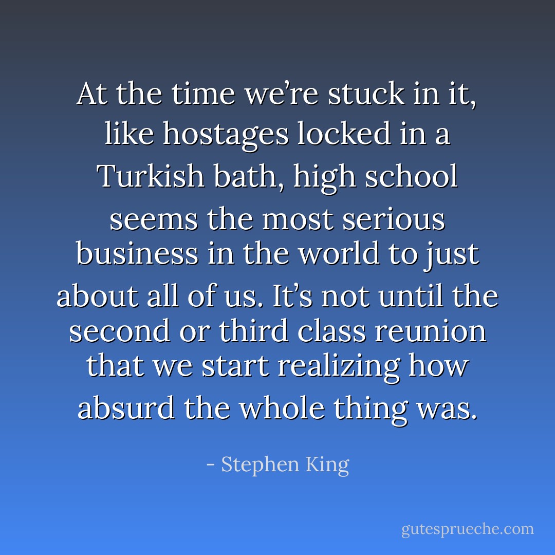 At the time we’re stuck in it, like hostages locked in a Turkish bath, high school seems the most serious business in the world to just about all of us. It’s not until the second or third class reunion that we start realizing how absurd the whole thing was. - Stephen King