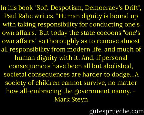 In his book "Soft Despotism, Democracy's Drift", Paul Rahe writes, "Human dignity is bound up with taking responsibility for conducting one's own affairs." But today the state cocoons "one's own affairs" so thoroughly as to remove almost all responsibility from modern life, and much of human dignity with it. And, if personal consequences have been all but abolished, societal consequences are harder to dodge...A society of children cannot survive, no matter how all-embracing the government nanny. - Mark Steyn