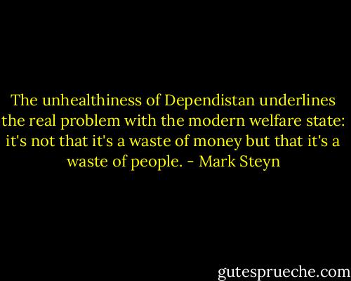 The unhealthiness of Dependistan underlines the real problem with the modern welfare state: it's not that it's a waste of money but that it's a waste of people. - Mark Steyn