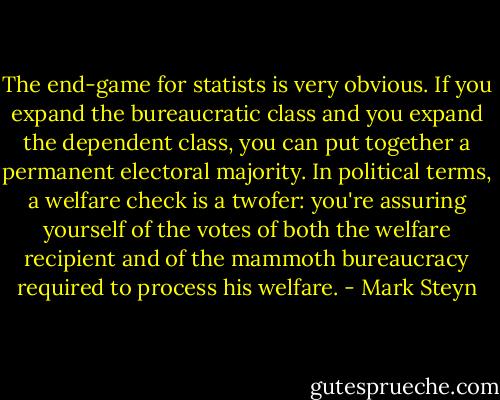 The end-game for statists is very obvious. If you expand the bureaucratic class and you expand the dependent class, you can put together a permanent electoral majority. In political terms, a welfare check is a twofer: you're assuring yourself of the votes of both the welfare recipient and of the mammoth bureaucracy required to process his welfare. - Mark Steyn