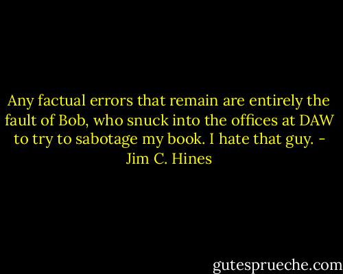 Any factual errors that remain are entirely the fault of Bob, who snuck into the offices at DAW to try to sabotage my book. I hate that guy. - Jim C. Hines
