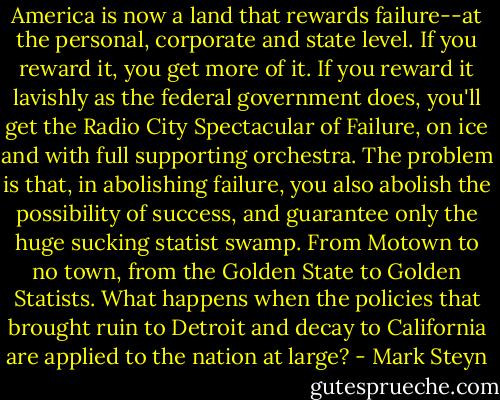 America is now a land that rewards failure--at the personal, corporate and state level. If you reward it, you get more of it. If you reward it lavishly as the federal government does, you'll get the Radio City Spectacular of Failure, on ice and with full supporting orchestra. The problem is that, in abolishing failure, you also abolish the possibility of success, and guarantee only the huge sucking statist swamp. From Motown to no town, from the Golden State to Golden Statists. What happens when the policies that brought ruin to Detroit and decay to California are applied to the nation at large? - Mark Steyn