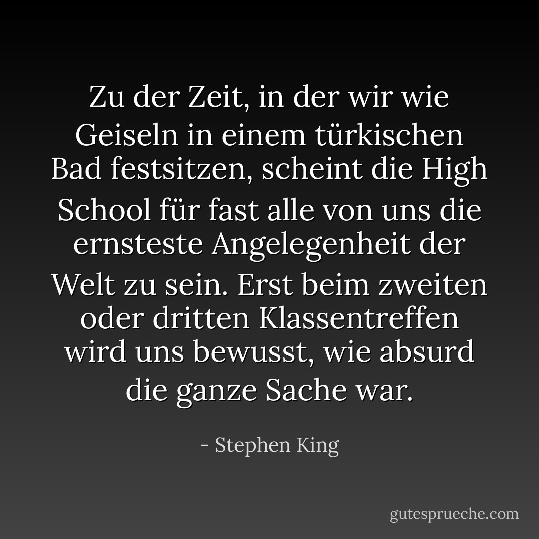 Zu der Zeit, in der wir wie Geiseln in einem türkischen Bad festsitzen, scheint die High School für fast alle von uns die ernsteste Angelegenheit der Welt zu sein. Erst beim zweiten oder dritten Klassentreffen wird uns bewusst, wie absurd die ganze Sache war. - Stephen King<