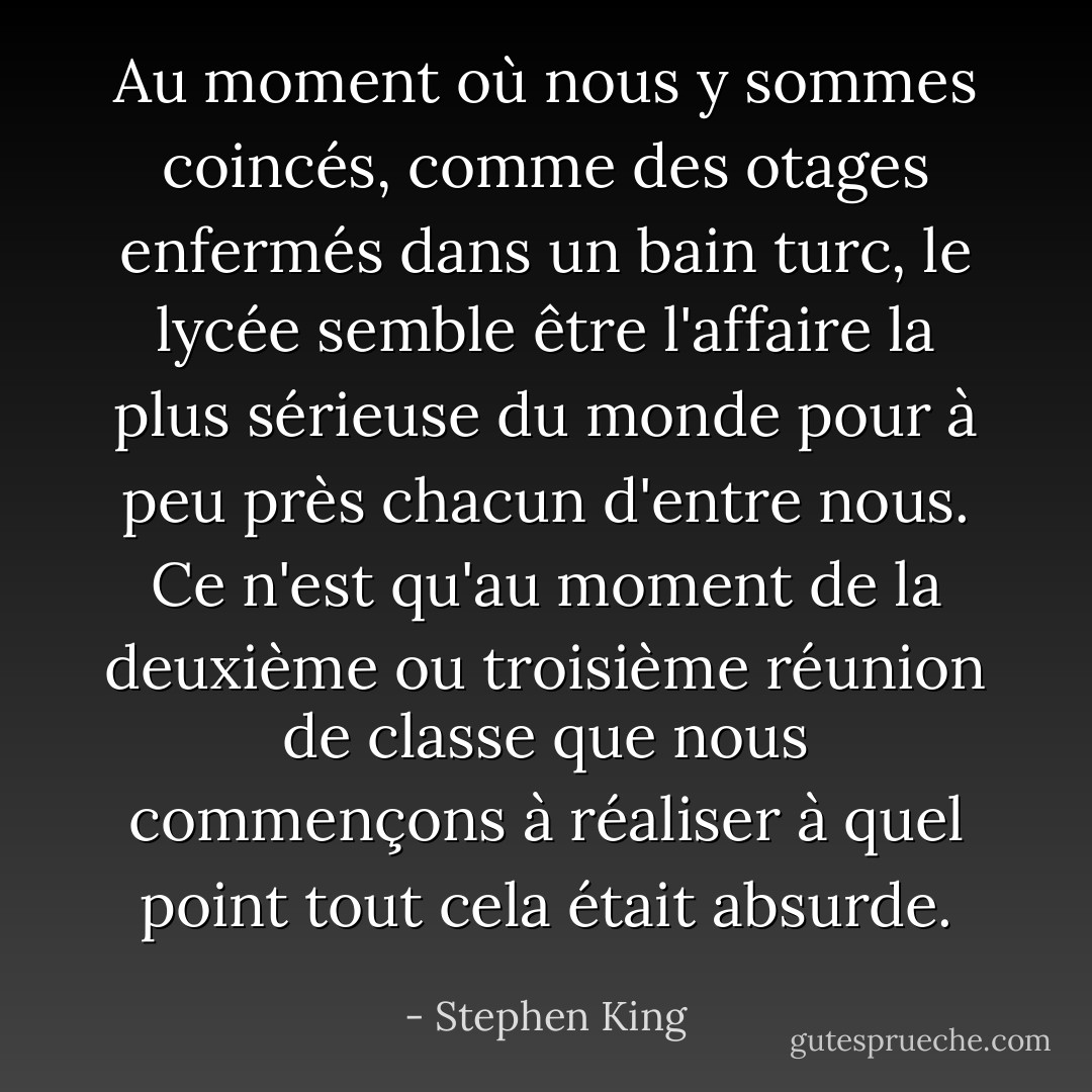 Au moment où nous y sommes coincés, comme des otages enfermés dans un bain turc, le lycée semble être l'affaire la plus sérieuse du monde pour à peu près chacun d'entre nous. Ce n'est qu'au moment de la deuxième ou troisième réunion de classe que nous commençons à réaliser à quel point tout cela était absurde. - Stephen King