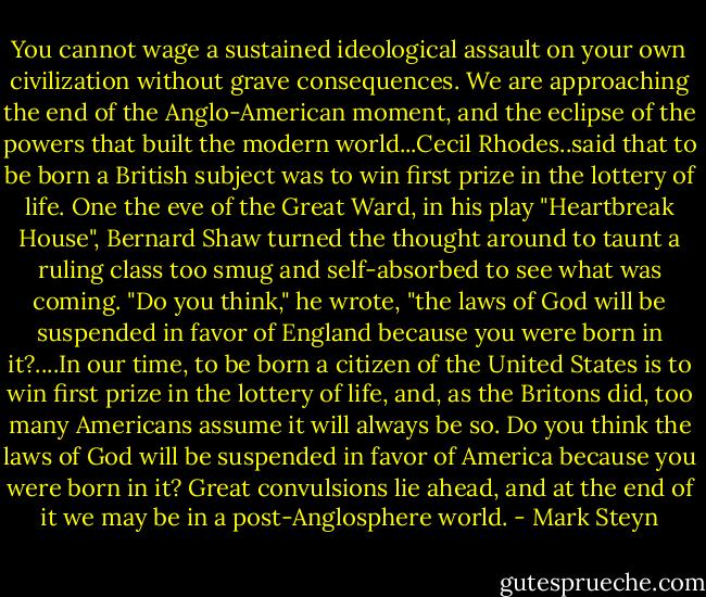 You cannot wage a sustained ideological assault on your own civilization without grave consequences. We are approaching the end of the Anglo-American moment, and the eclipse of the powers that built the modern world...Cecil Rhodes..said that to be born a British subject was to win first prize in the lottery of life. One the eve of the Great Ward, in his play "Heartbreak House", Bernard Shaw turned the thought around to taunt a ruling class too smug and self-absorbed to see what was coming. "Do you think," he wrote, "the laws of God will be suspended in favor of England because you were born in it?....In our time, to be born a citizen of the United States is to win first prize in the lottery of life, and, as the Britons did, too many Americans assume it will always be so. Do you think the laws of God will be suspended in favor of America because you were born in it? Great convulsions lie ahead, and at the end of it we may be in a post-Anglosphere world. - Mark Steyn