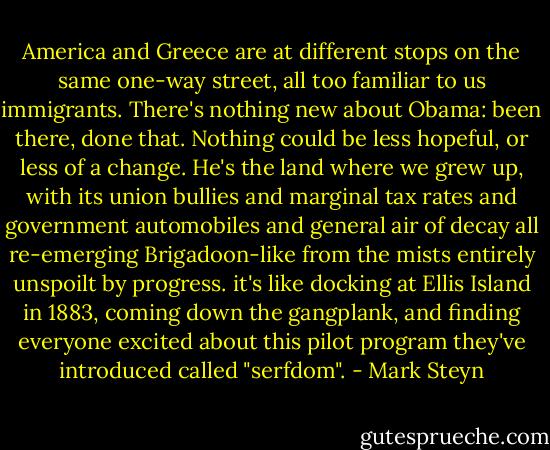 America and Greece are at different stops on the same one-way street, all too familiar to us immigrants. There's nothing new about Obama: been there, done that. Nothing could be less hopeful, or less of a change. He's the land where we grew up, with its union bullies and marginal tax rates and government automobiles and general air of decay all re-emerging Brigadoon-like from the mists entirely unspoilt by progress. it's like docking at Ellis Island in 1883, coming down the gangplank, and finding everyone excited about this pilot program they've introduced called "serfdom". - Mark Steyn