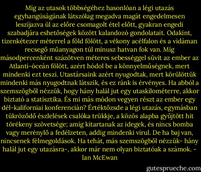 Míg az utasok többségéhez hasonlóan a légi utazás egyhangúságának látszólag megadva magát engedelmesen leszíjazva ül az előre csomagolt étel előtt, gyakran engedi szabadjára eshetőségek között kalandozó gondolatait. Odakint, tizenkétezer méterrel a föld fölött, a vékony acélfalon és a vidáman recsegő műanyagon túl mínusz hatvan fok van. Míg másodpercenként százötven méteres sebességgel süvít az ember az Atlanti-óceán fölött, azért hódol be a könnyelműségnek, mert mindenki ezt teszi. Utastársaink azért nyugodtak, mert körülöttük mindenki más nyugodtnak látszik, és ez ránk is érvényes. Ha abból a szemszögből nézzük, hogy hány halál jut egy utaskilométerre, akkor biztató a statisztika. És mi más módon vegyen részt az ember egy dél-kaliforniai konferencián? Értéktőzsde a légi utazás, egymásban tükröződő észlelések csalóka trükkje, a közös alapba gyűjtött hit törékeny szövetsége; amíg kitartanak az idegek, és nincs bomba vagy merénylő a fedélzeten, addig mindenki virul. De ha baj van, nincsenek félmegoldások. Ha tehát, más szemszögből nézzük- hány halál jut egy utazásra-, akkor már nem olyan biztatóak a számok. - Ian McEwan