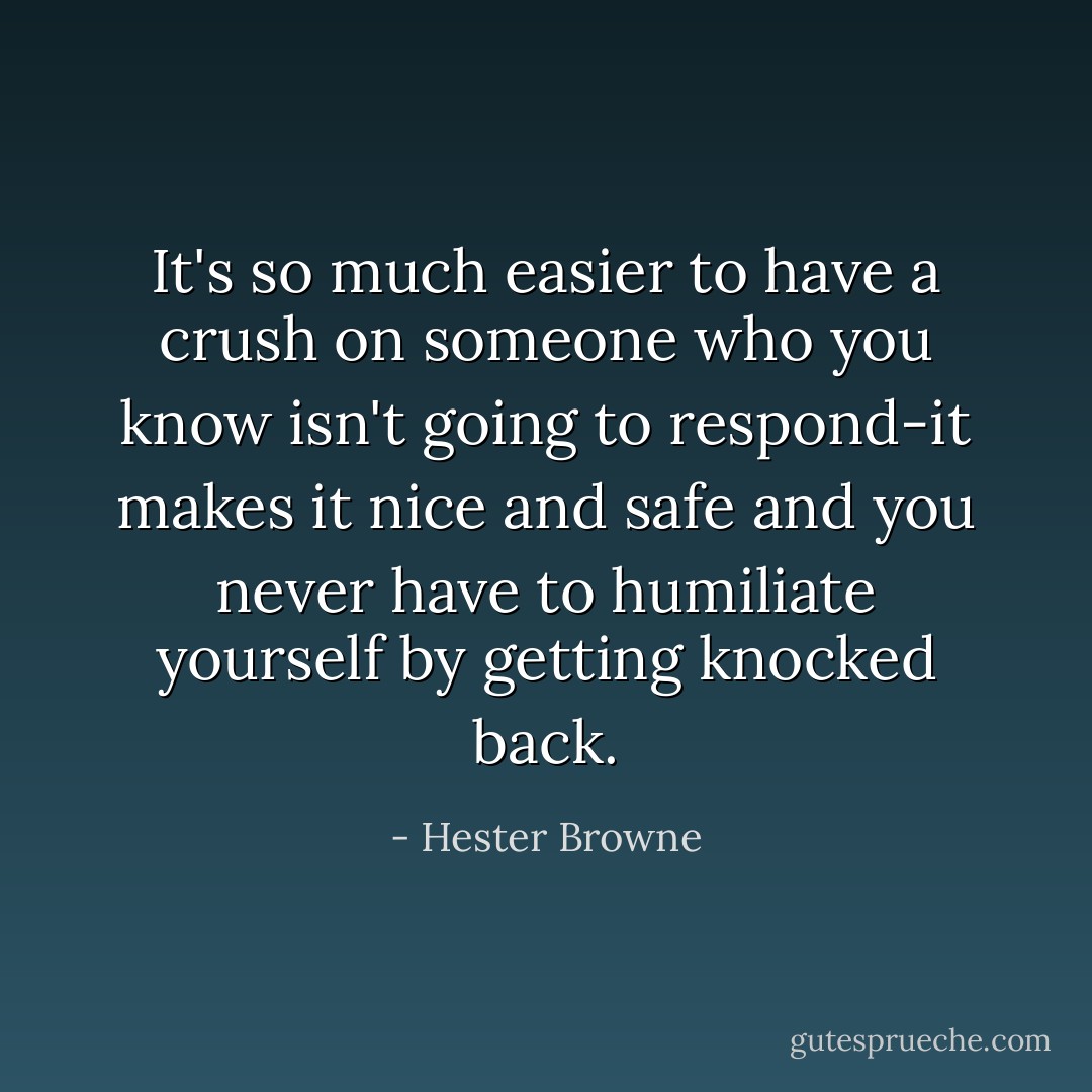 It's so much easier to have a crush on someone who you know isn't going to respond-it makes it nice and safe and you never have to humiliate yourself by getting knocked back. - Hester Browne