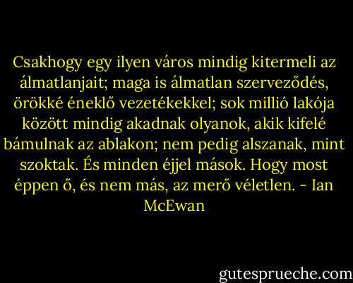 Csakhogy egy ilyen város mindig kitermeli az álmatlanjait; maga is álmatlan szerveződés, örökké éneklő vezetékekkel; sok millió lakója között mindig akadnak olyanok, akik kifelé bámulnak az ablakon; nem pedig alszanak, mint szoktak. És minden éjjel mások. Hogy most éppen ő, és nem más, az merő véletlen. - Ian McEwan