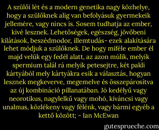 A szülői lét és a modern genetika nagy közhelye, hogy a szülőknek alig van befolyásuk gyermekeik jellemére, vagy nincs is. Sosem tudhatja az ember, kivé lesznek. Lehetőségek, egészség, jövőbeni kilátások, beszédmodor, illemtudás- ezek alakítására lehet módjuk a szülőknek. De hogy miféle ember él majd velük egy fedél alatt, az azon múlik, melyik spermium talál rá melyik petesejtre, két pakli kártyából mely kártyákra esik a választás, hogyan lesznek megkeverve, megemelve és összepárosítva az új kombináció pillanatában. Jó kedélyű vagy neorotikus, nagylelkű vagy mohó, kíváncsi vagy unalmas, közlékeny vagy félénk, vagy bármi egyéb a kettő között; - Ian McEwan