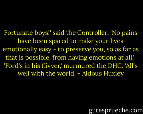 Fortunate boys!' said the Controller. 'No pains have been spared to make your lives emotionally easy - to preserve you, so as far as that is possible, from having emotions at all.' <br />'Ford's in his flivver,' murmured the DHC. 'All's well with the world. - Aldous Huxley
