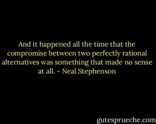 And it happened all the time that the compromise between two perfectly rational alternatives was something that made no sense at all. - Neal Stephenson