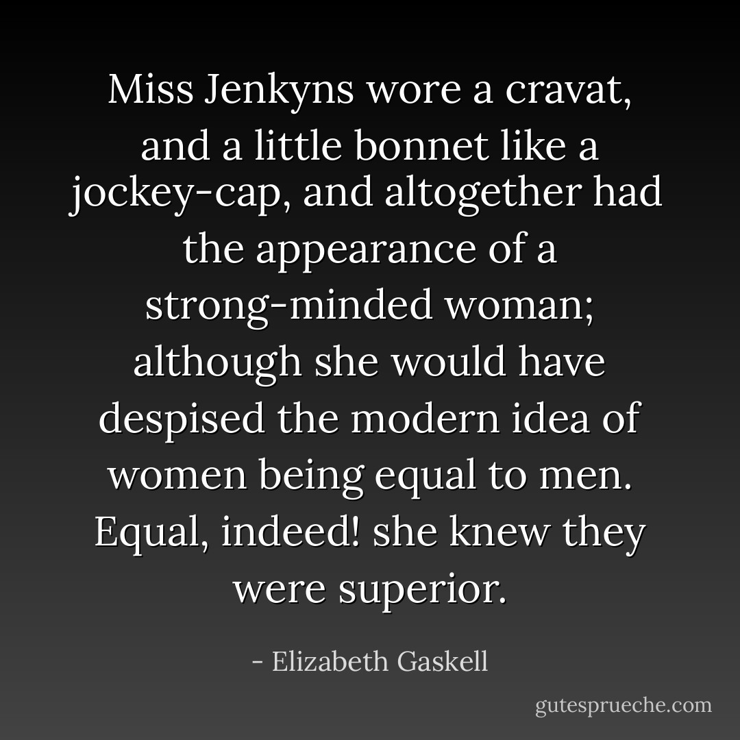Miss Jenkyns wore a cravat, and a little bonnet like a jockey-cap, and altogether had the appearance of a strong-minded woman; although she would have despised the modern idea of women being equal to men. Equal, indeed! she knew they were superior. - Elizabeth Gaskell
