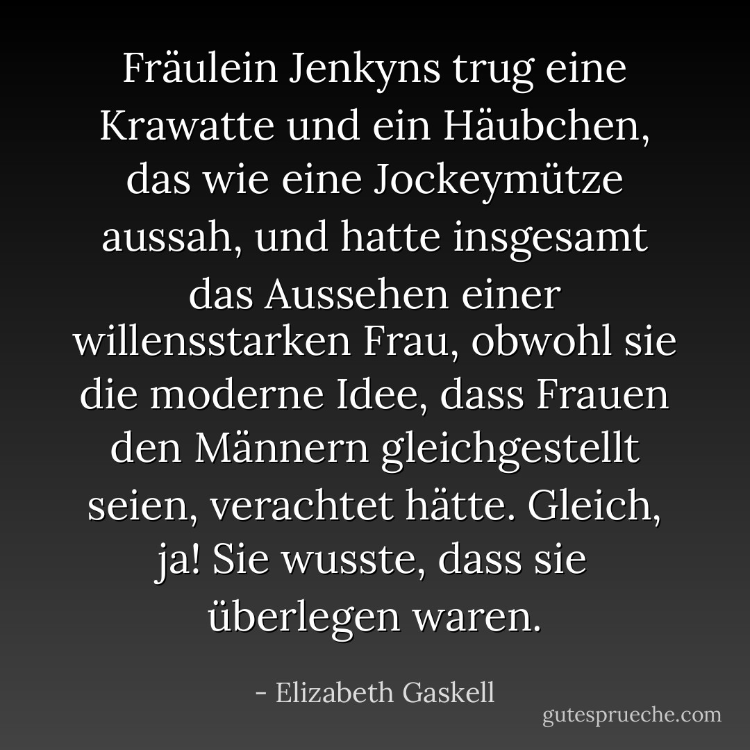 Fräulein Jenkyns trug eine Krawatte und ein Häubchen, das wie eine Jockeymütze aussah, und hatte insgesamt das Aussehen einer willensstarken Frau, obwohl sie die moderne Idee, dass Frauen den Männern gleichgestellt seien, verachtet hätte. Gleich, ja! Sie wusste, dass sie überlegen waren. - Elizabeth Gaskell<