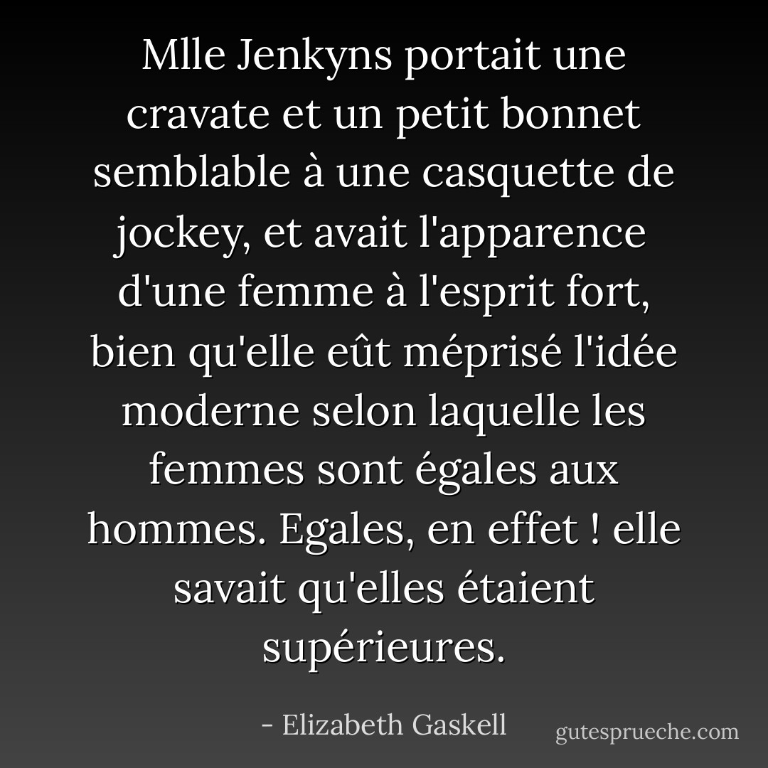 Mlle Jenkyns portait une cravate et un petit bonnet semblable à une casquette de jockey, et avait l'apparence d'une femme à l'esprit fort, bien qu'elle eût méprisé l'idée moderne selon laquelle les femmes sont égales aux hommes. Egales, en effet ! elle savait qu'elles étaient supérieures. - Elizabeth Gaskell
