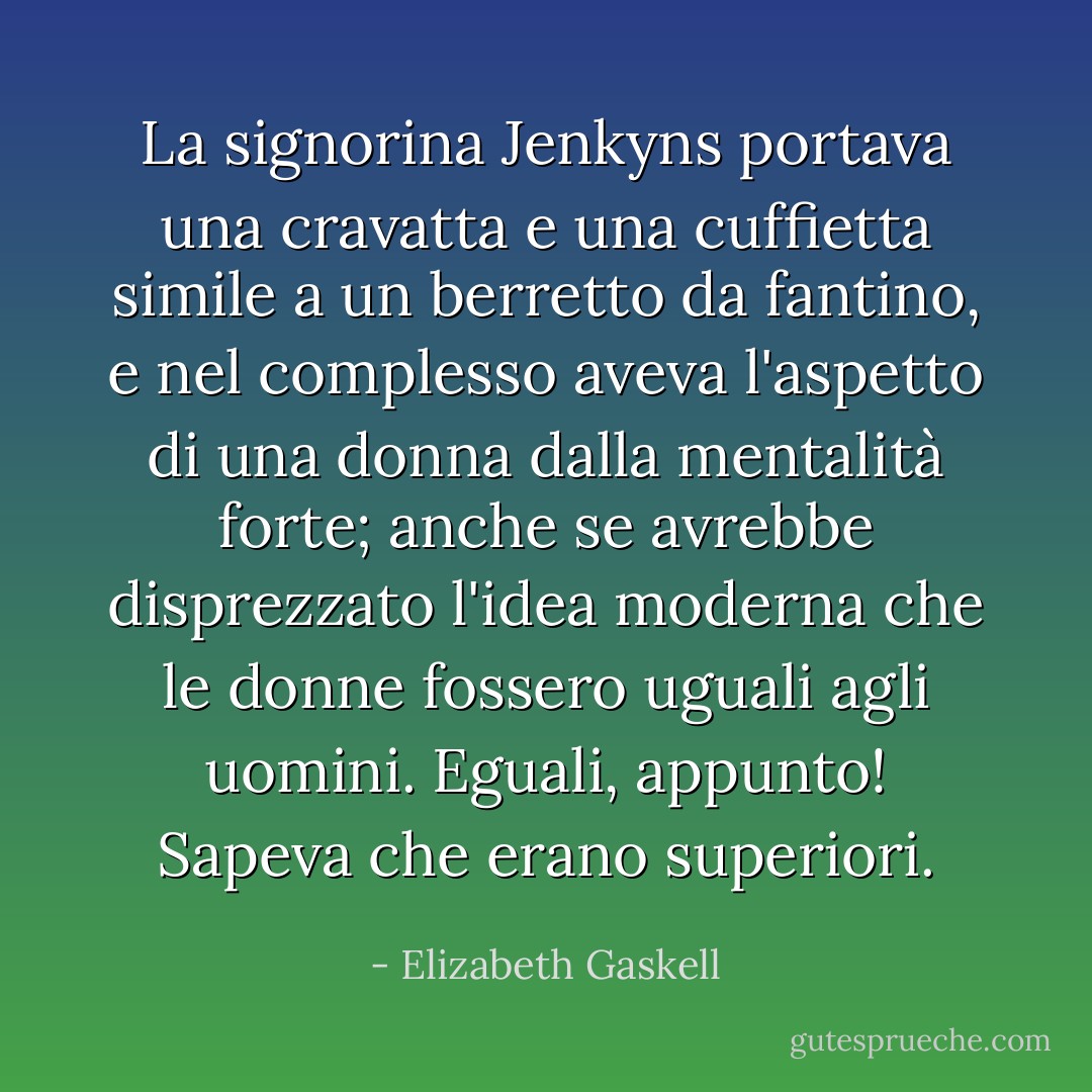 La signorina Jenkyns portava una cravatta e una cuffietta simile a un berretto da fantino, e nel complesso aveva l'aspetto di una donna dalla mentalità forte; anche se avrebbe disprezzato l'idea moderna che le donne fossero uguali agli uomini. Eguali, appunto! Sapeva che erano superiori. - Elizabeth Gaskell