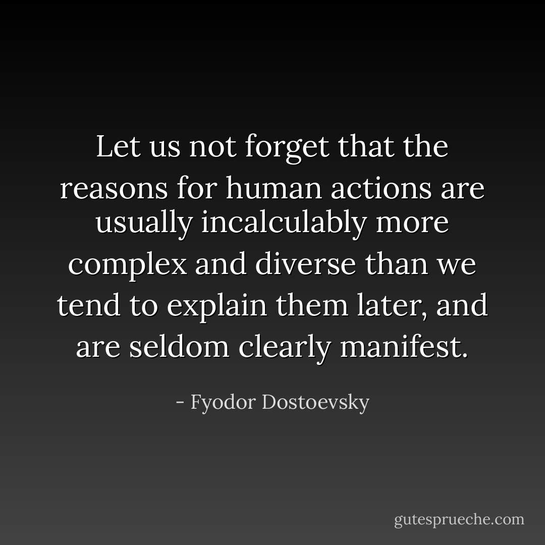 Let us not forget that the reasons for human actions are usually incalculably more complex and diverse than we tend to explain them later, and are seldom clearly manifest. - Fyodor Dostoevsky