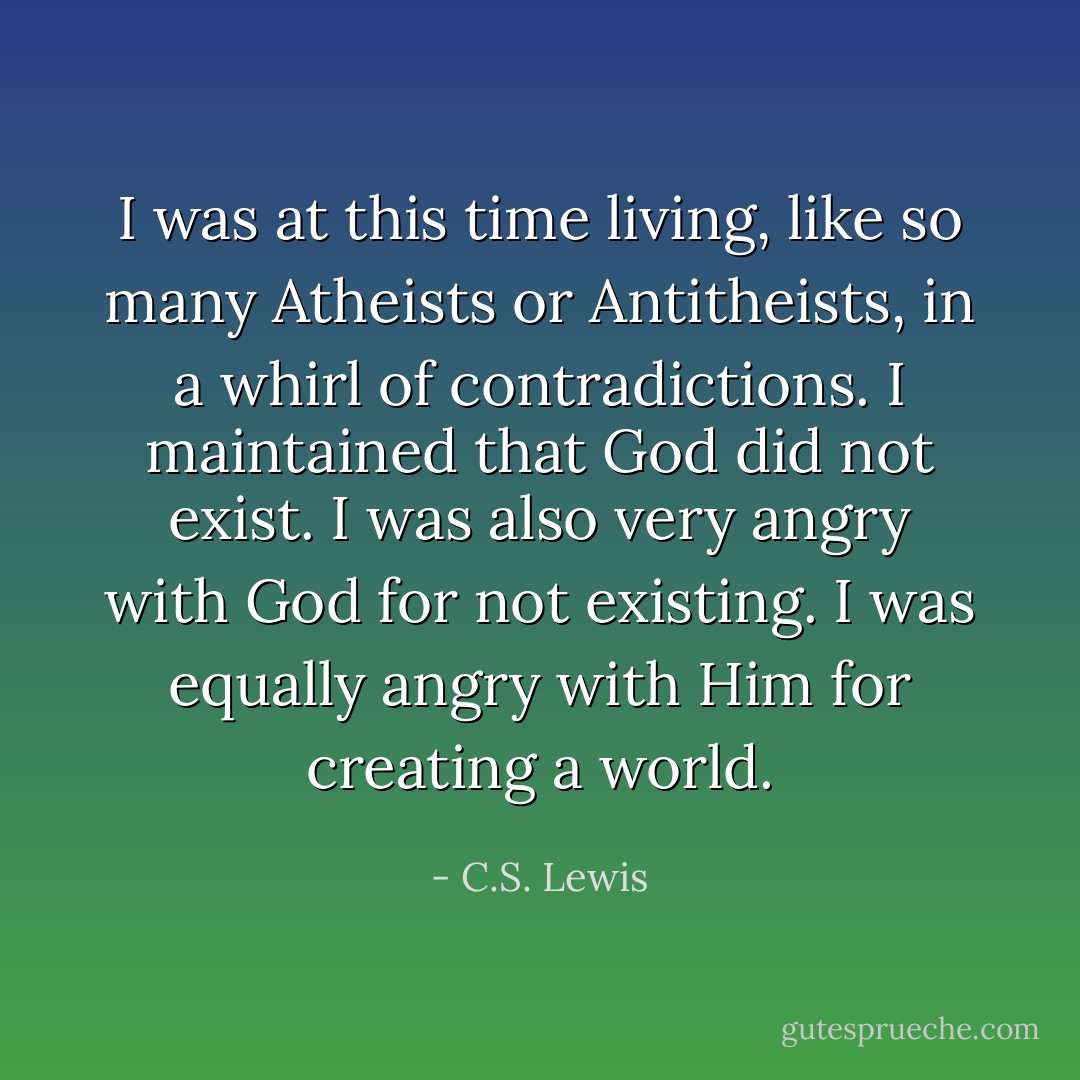 I was at this time living, like so many Atheists or Antitheists, in a whirl of contradictions. I maintained that God did not exist. I was also very angry with God for not existing. I was equally angry with Him for creating a world. - C.S. Lewis
