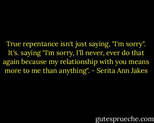 True repentance isn't just saying, "I'm sorry". It's. saying "I'm sorry, I'll never, ever do that again because my relationship with you means more to me than anything". - Serita Ann Jakes