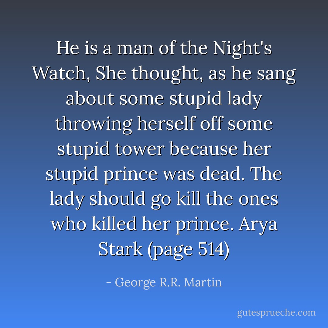 He is a man of the Night's Watch, She thought, as he sang about some stupid lady throwing herself off some stupid tower because her stupid prince was dead. The lady should go kill the ones who killed her prince. Arya Stark (page 514) - George R.R. Martin