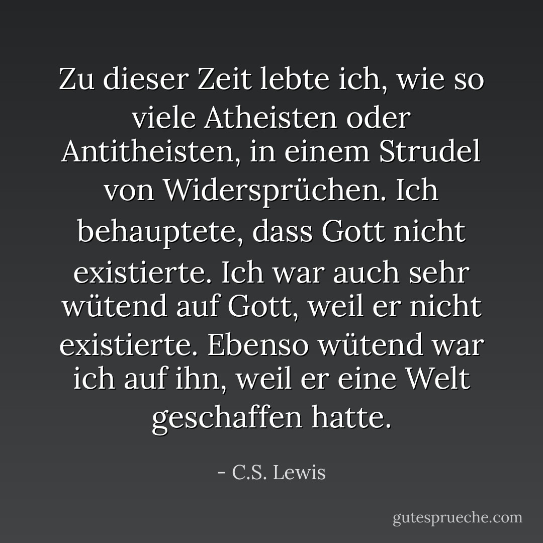Zu dieser Zeit lebte ich, wie so viele Atheisten oder Antitheisten, in einem Strudel von Widersprüchen. Ich behauptete, dass Gott nicht existierte. Ich war auch sehr wütend auf Gott, weil er nicht existierte. Ebenso wütend war ich auf ihn, weil er eine Welt geschaffen hatte. - C.S. Lewis<