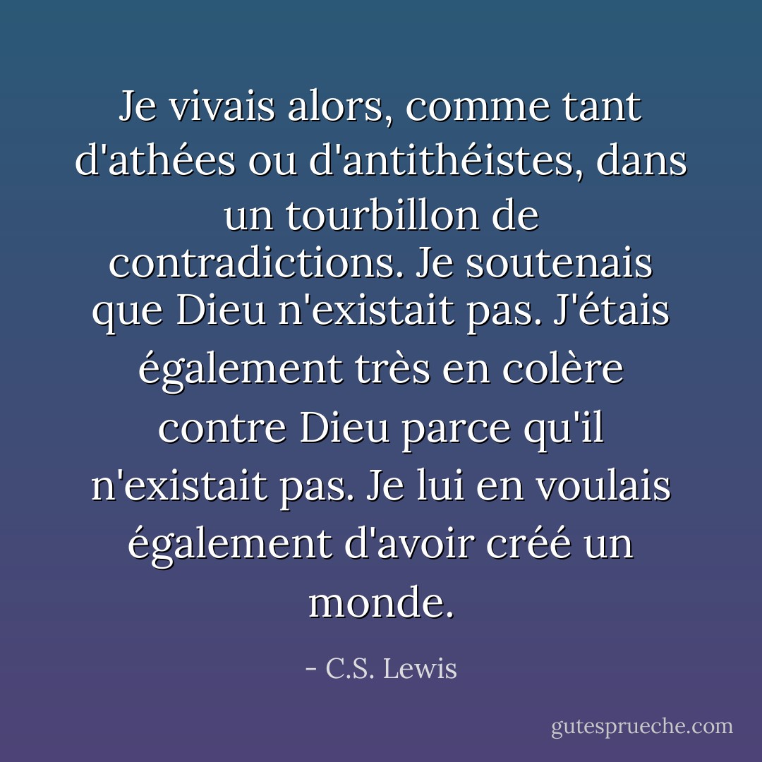 Je vivais alors, comme tant d'athées ou d'antithéistes, dans un tourbillon de contradictions. Je soutenais que Dieu n'existait pas. J'étais également très en colère contre Dieu parce qu'il n'existait pas. Je lui en voulais également d'avoir créé un monde. - C.S. Lewis