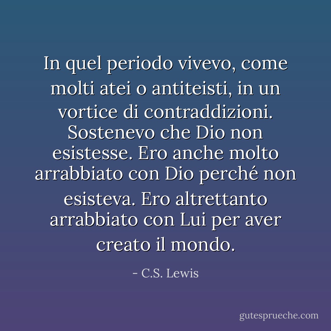 In quel periodo vivevo, come molti atei o antiteisti, in un vortice di contraddizioni. Sostenevo che Dio non esistesse. Ero anche molto arrabbiato con Dio perché non esisteva. Ero altrettanto arrabbiato con Lui per aver creato il mondo. - C.S. Lewis